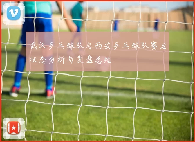 武汉乒乓球队与西安乒乓球队赛后状态分析与复盘总结