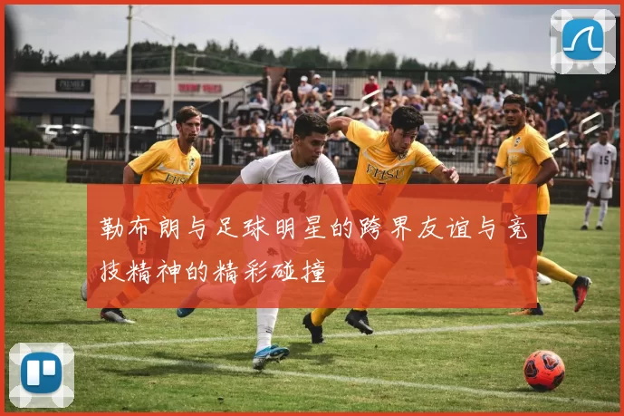 勒布朗与足球明星的跨界友谊与竞技精神的精彩碰撞