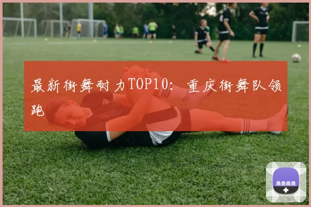 最新街舞耐力TOP10：重庆街舞队领跑