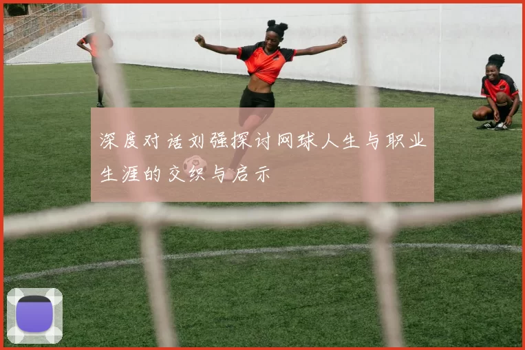 深度对话刘强探讨网球人生与职业生涯的交织与启示