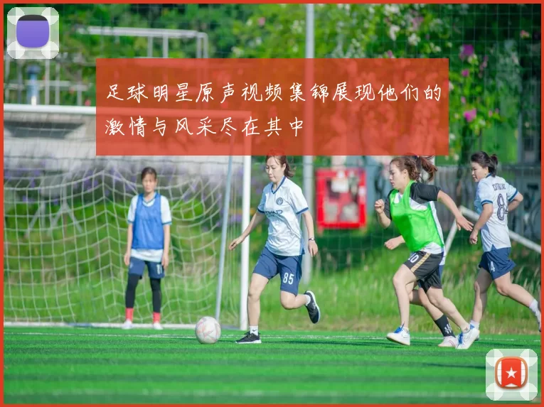 足球明星原声视频集锦展现他们的激情与风采尽在其中
