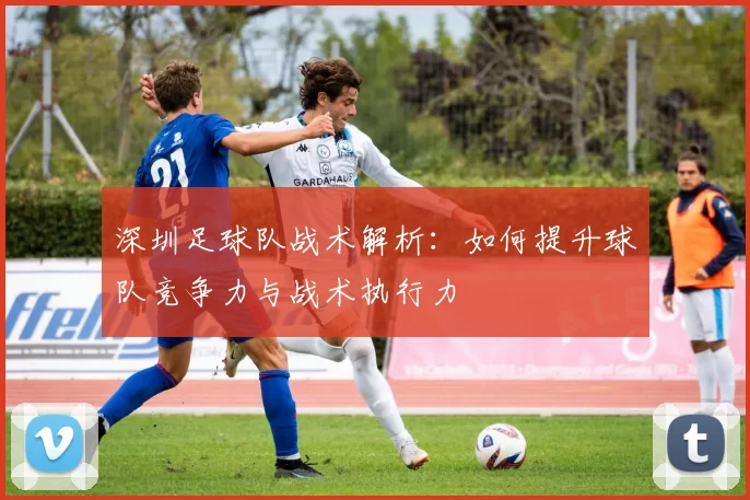 深圳足球队战术解析：如何提升球队竞争力与战术执行力