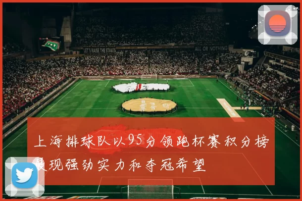 上海排球队以95分领跑杯赛积分榜展现强劲实力和夺冠希望